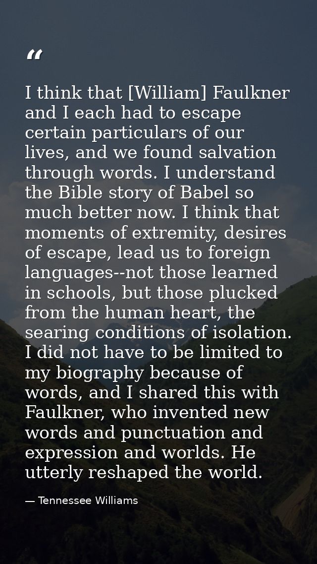 I think that [William] Faulkner and I each had to escape certain particulars of our lives, and we found salvation throug — Tennessee Williams