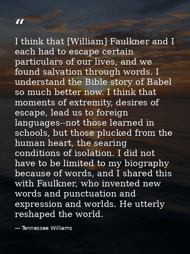 I think that [William] Faulkner and I each had to escape certain particulars of our lives, and we found salvation throug — Tennessee Williams