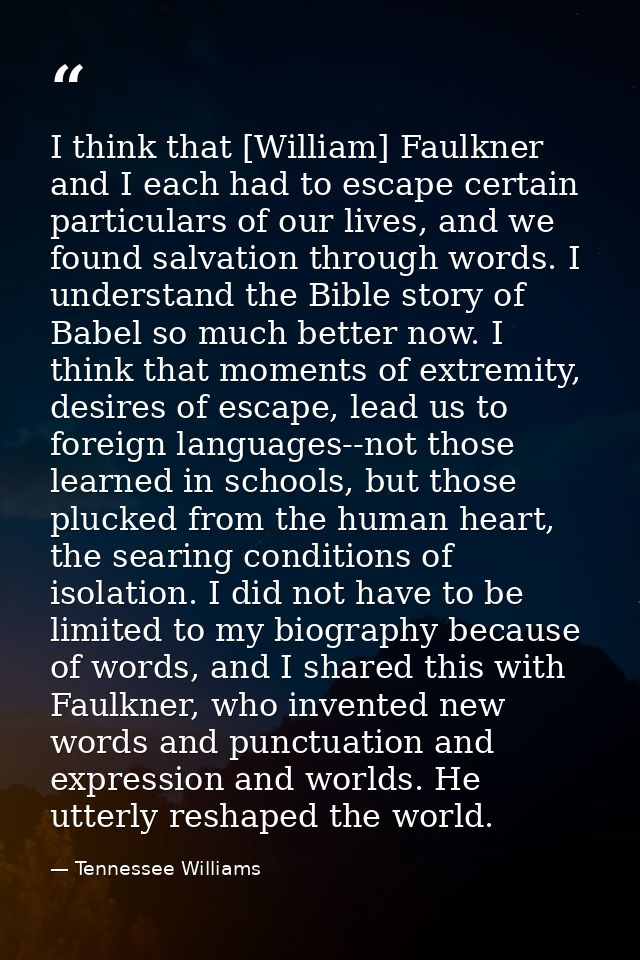 I think that [William] Faulkner and I each had to escape certain particulars of our lives, and we found salvation throug — Tennessee Williams
