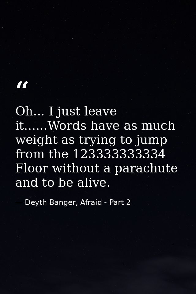 Oh... I just leave it......Words have as much weight as trying to jump from the 123333333334 Floor without a parachute a — Deyth Banger, Afraid - Part 2