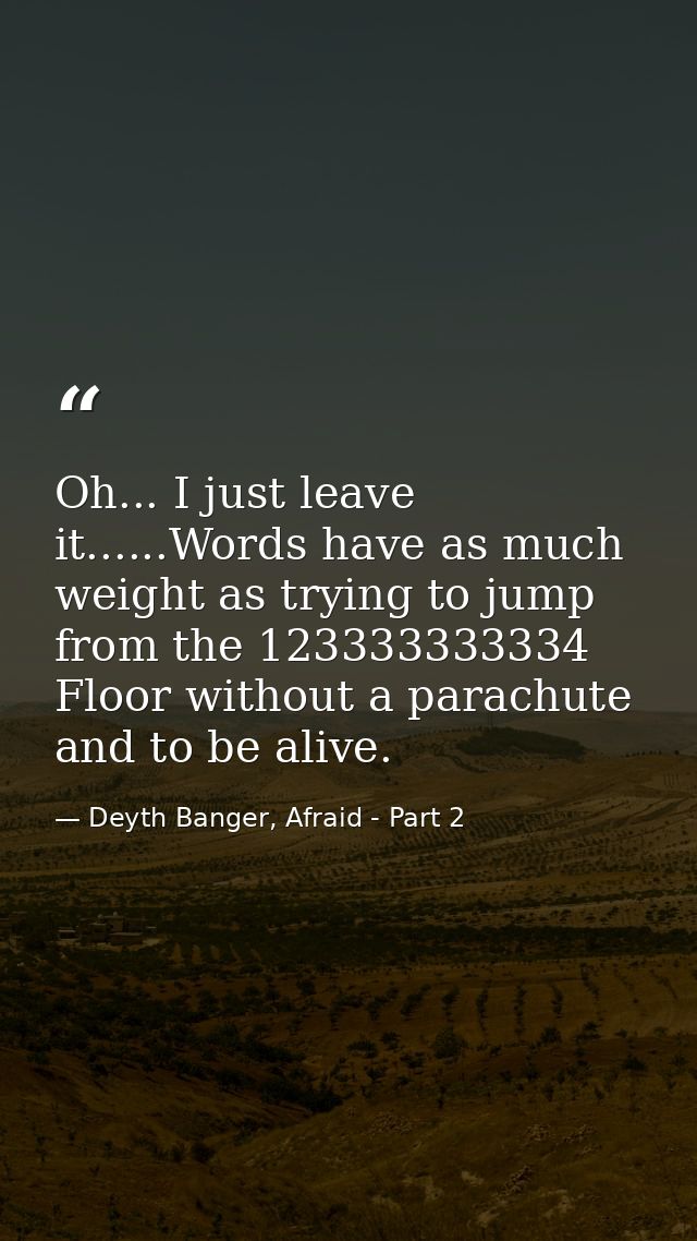 Oh... I just leave it......Words have as much weight as trying to jump from the 123333333334 Floor without a parachute a — Deyth Banger, Afraid - Part 2