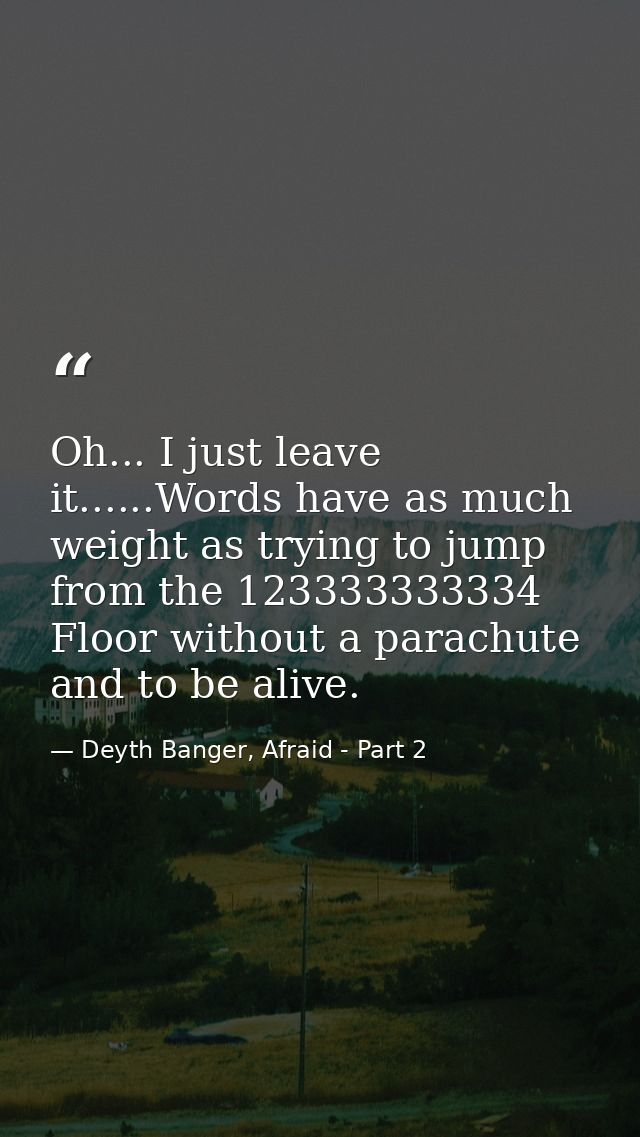 Oh... I just leave it......Words have as much weight as trying to jump from the 123333333334 Floor without a parachute a — Deyth Banger, Afraid - Part 2