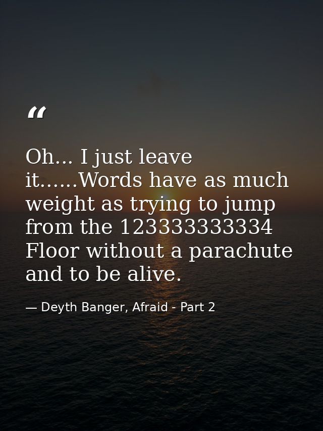 Oh... I just leave it......Words have as much weight as trying to jump from the 123333333334 Floor without a parachute a — Deyth Banger, Afraid - Part 2