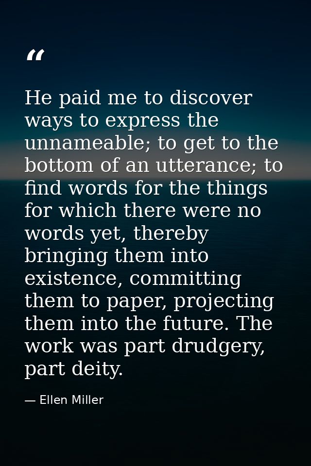 He paid me to discover ways to express the unnameable; to get to the bottom of an utterance; to find words for the thing — Ellen Miller