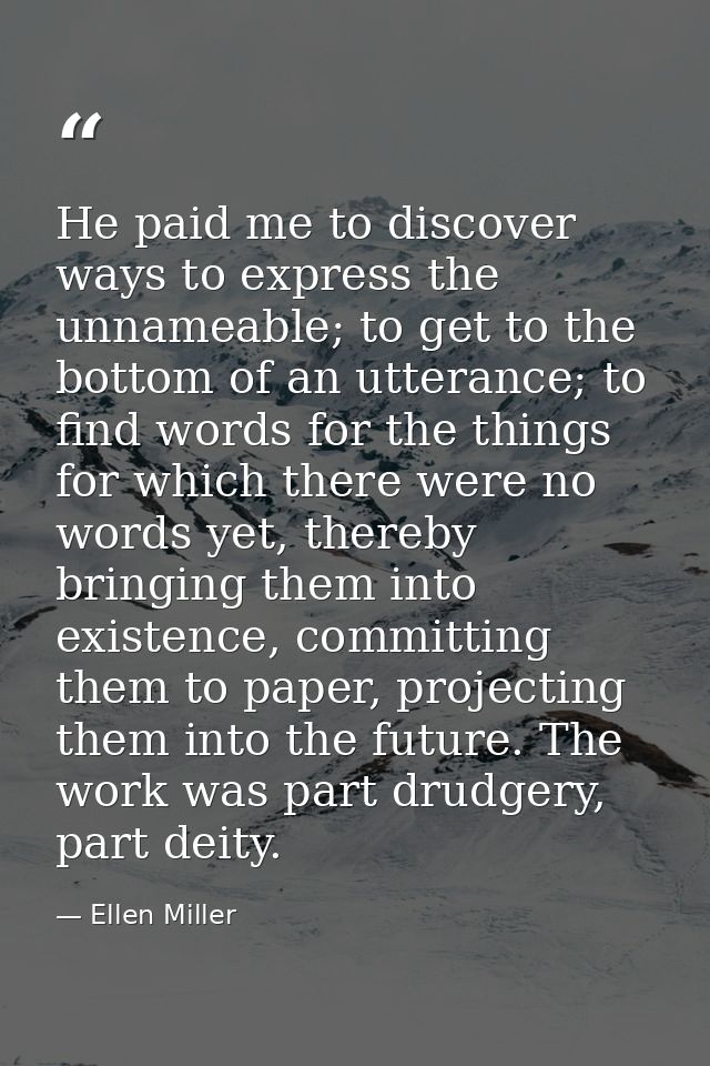 He paid me to discover ways to express the unnameable; to get to the bottom of an utterance; to find words for the thing — Ellen Miller