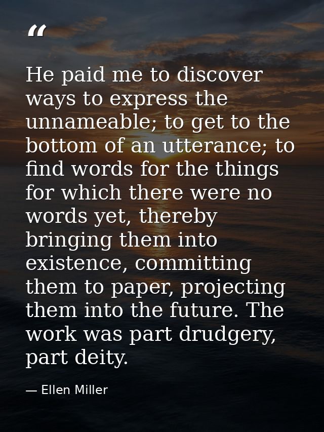 He paid me to discover ways to express the unnameable; to get to the bottom of an utterance; to find words for the thing — Ellen Miller