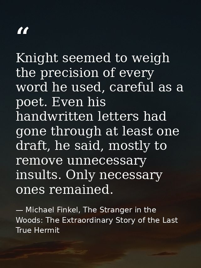 Knight seemed to weigh the precision of every word he used, careful as a poet. Even his handwritten letters had gone thr — Michael Finkel, The Stranger in the Woods: The Extraordinary Story of the Last True Hermit