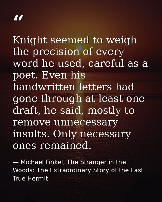 Knight seemed to weigh the precision of every word he used, careful as a poet. Even his handwritten letters had gone thr — Michael Finkel, The Stranger in the Woods: The Extraordinary Story of the Last True Hermit