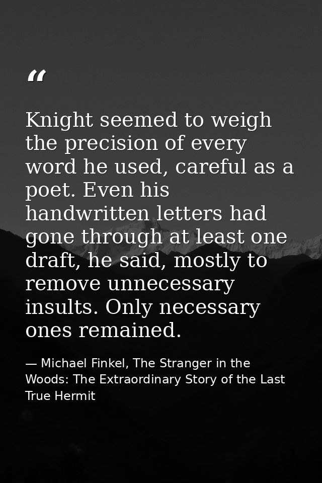 Knight seemed to weigh the precision of every word he used, careful as a poet. Even his handwritten letters had gone thr — Michael Finkel, The Stranger in the Woods: The Extraordinary Story of the Last True Hermit