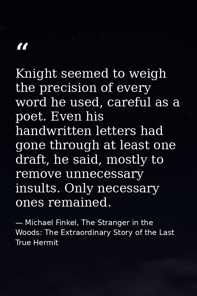 Knight seemed to weigh the precision of every word he used, careful as a poet. Even his handwritten letters had gone thr — Michael Finkel, The Stranger in the Woods: The Extraordinary Story of the Last True Hermit