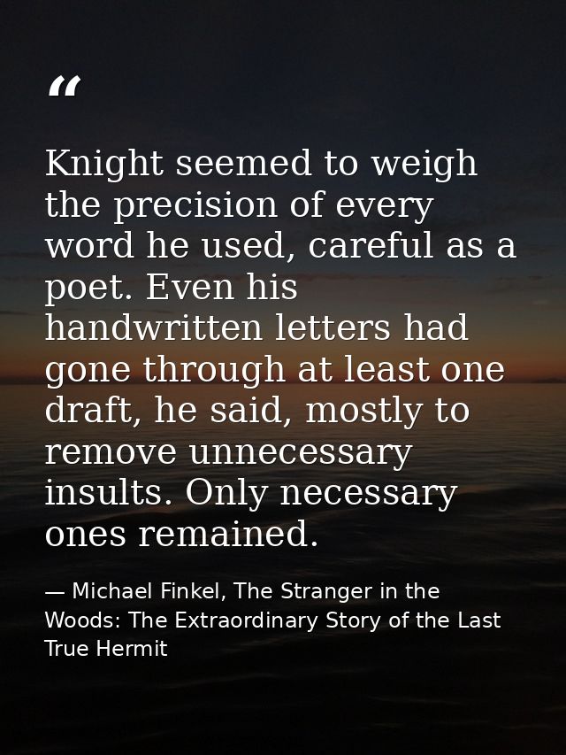 Knight seemed to weigh the precision of every word he used, careful as a poet. Even his handwritten letters had gone thr — Michael Finkel, The Stranger in the Woods: The Extraordinary Story of the Last True Hermit