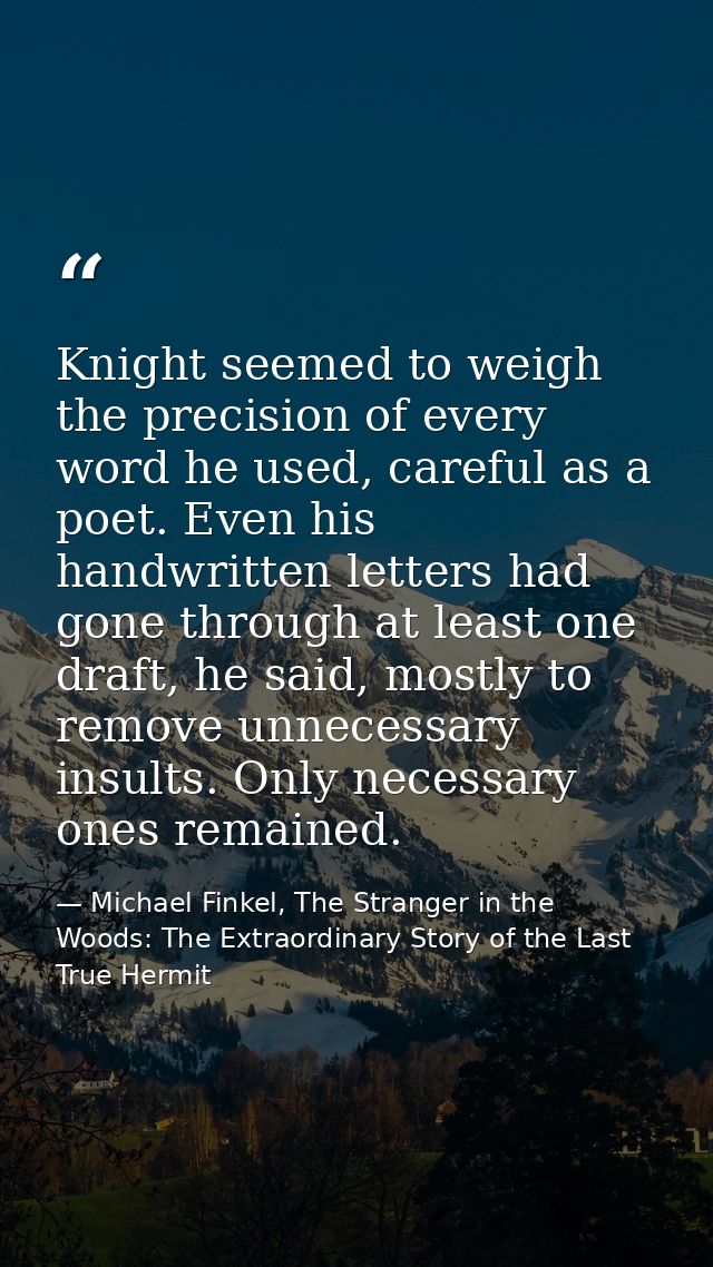 Knight seemed to weigh the precision of every word he used, careful as a poet. Even his handwritten letters had gone thr — Michael Finkel, The Stranger in the Woods: The Extraordinary Story of the Last True Hermit