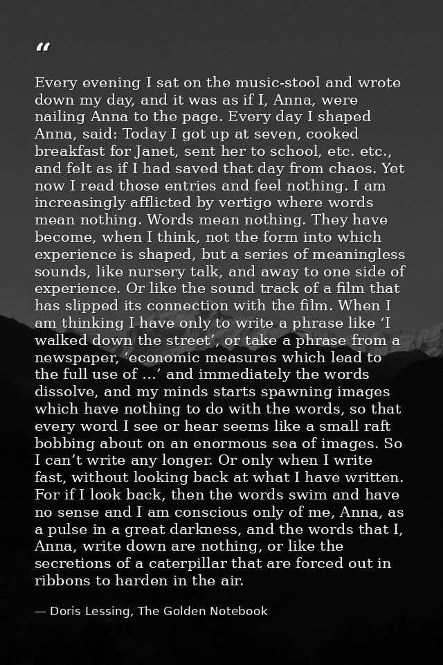 Every evening I sat on the music-stool and wrote down my day, and it was as if I, Anna, were nailing Anna to the page. E — Doris Lessing, The Golden Notebook