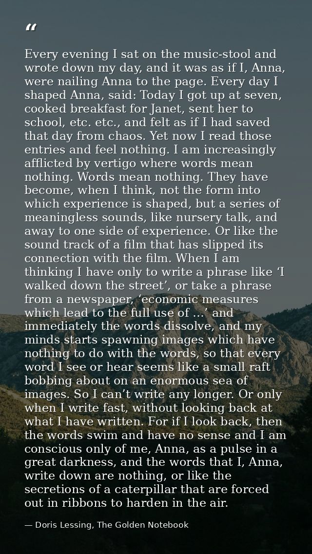 Every evening I sat on the music-stool and wrote down my day, and it was as if I, Anna, were nailing Anna to the page. E — Doris Lessing, The Golden Notebook