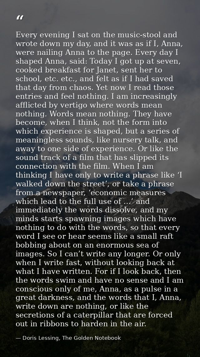 Every evening I sat on the music-stool and wrote down my day, and it was as if I, Anna, were nailing Anna to the page. E — Doris Lessing, The Golden Notebook