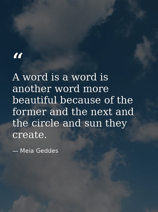 A word is a word is another word more beautiful because of the former and the next and the circle and sun they create. — Meia Geddes