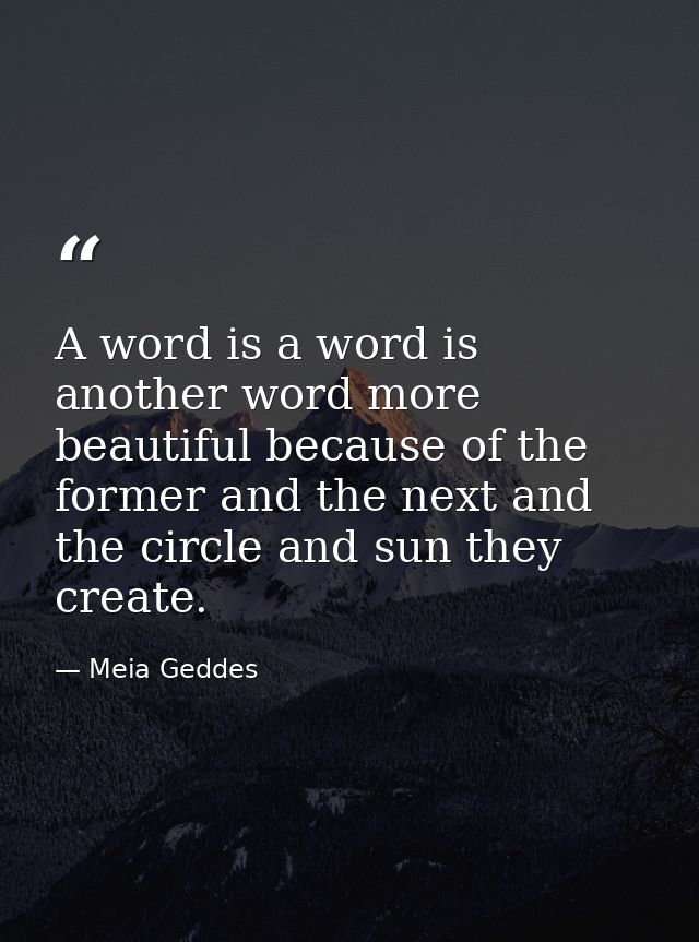 A word is a word is another word more beautiful because of the former and the next and the circle and sun they create. — Meia Geddes
