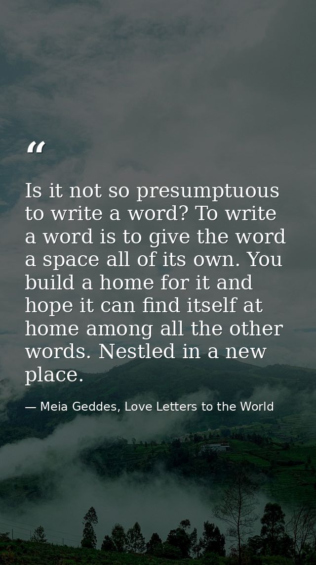 Is it not so presumptuous to write a word? To write a word is to give the word a space all of its own. You build a home  — Meia Geddes, Love Letters to the World