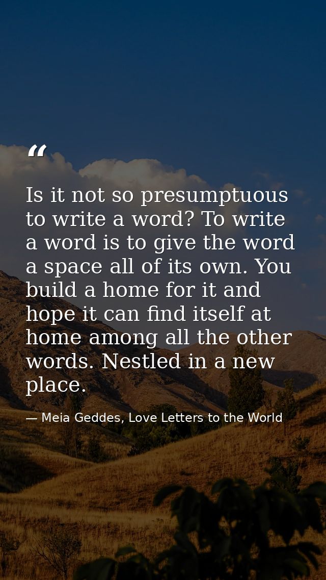 Is it not so presumptuous to write a word? To write a word is to give the word a space all of its own. You build a home  — Meia Geddes, Love Letters to the World