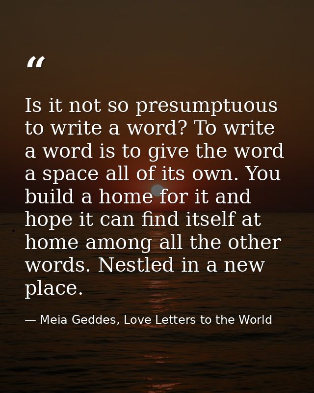 Is it not so presumptuous to write a word? To write a word is to give the word a space all of its own. You build a home  — Meia Geddes, Love Letters to the World