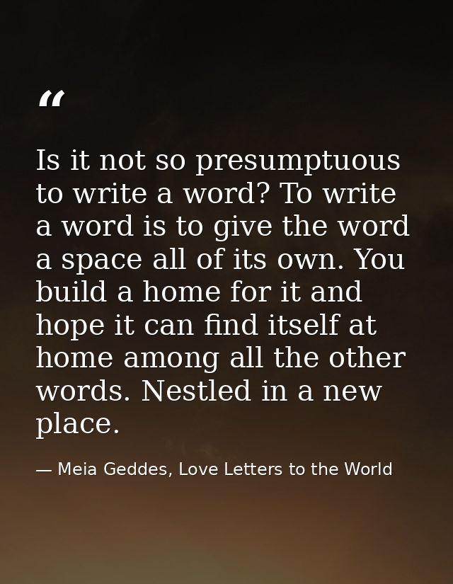 Is it not so presumptuous to write a word? To write a word is to give the word a space all of its own. You build a home  — Meia Geddes, Love Letters to the World