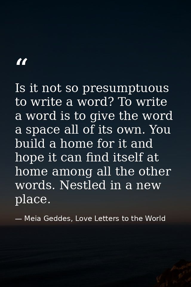 Is it not so presumptuous to write a word? To write a word is to give the word a space all of its own. You build a home  — Meia Geddes, Love Letters to the World