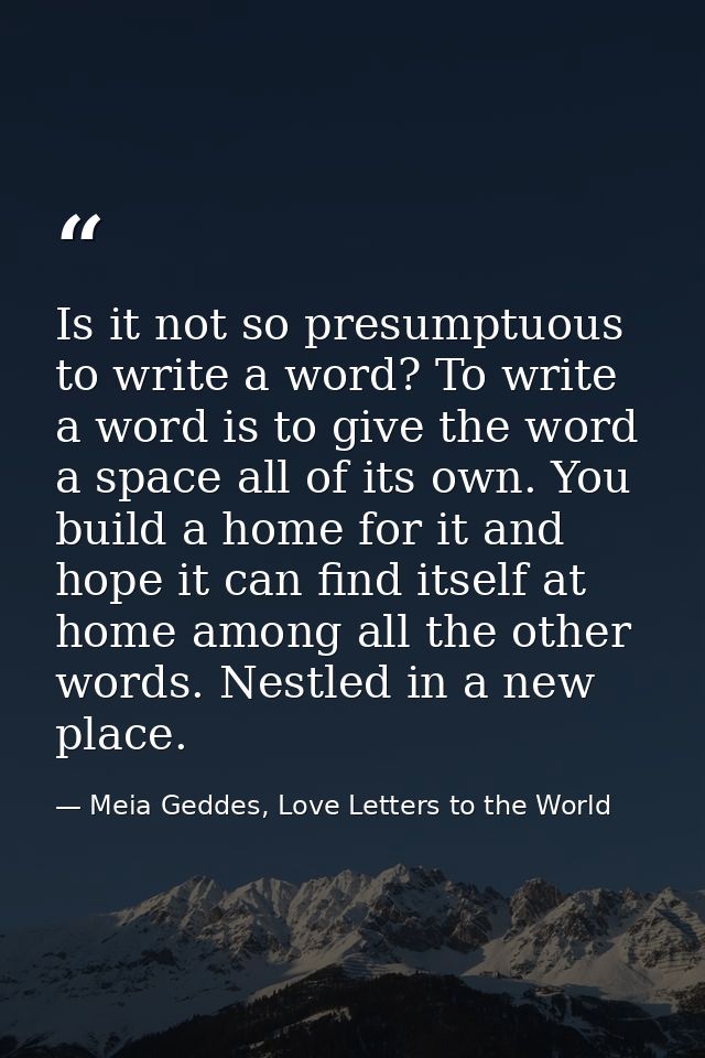 Is it not so presumptuous to write a word? To write a word is to give the word a space all of its own. You build a home  — Meia Geddes, Love Letters to the World