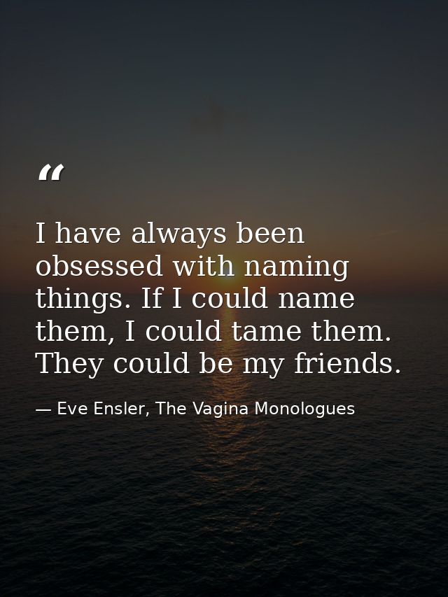 I have always been obsessed with naming things. If I could name them, I could tame them. They could be my friends. — Eve Ensler, The Vagina Monologues