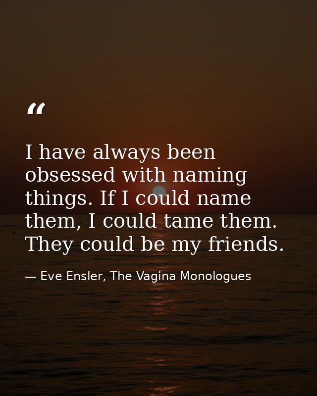 I have always been obsessed with naming things. If I could name them, I could tame them. They could be my friends. — Eve Ensler, The Vagina Monologues