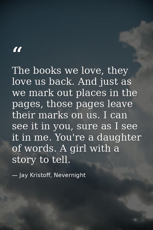 The books we love, they love us back. And just as we mark out places in the pages, those pages leave their marks on us.  — Jay Kristoff, Nevernight