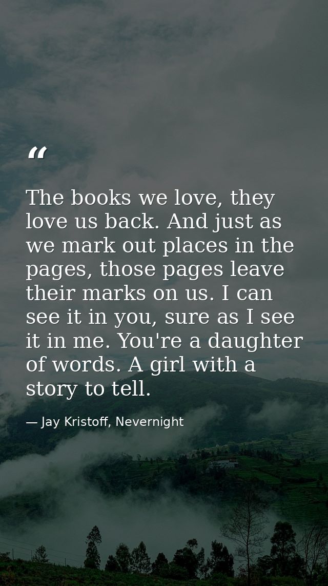 The books we love, they love us back. And just as we mark out places in the pages, those pages leave their marks on us.  — Jay Kristoff, Nevernight