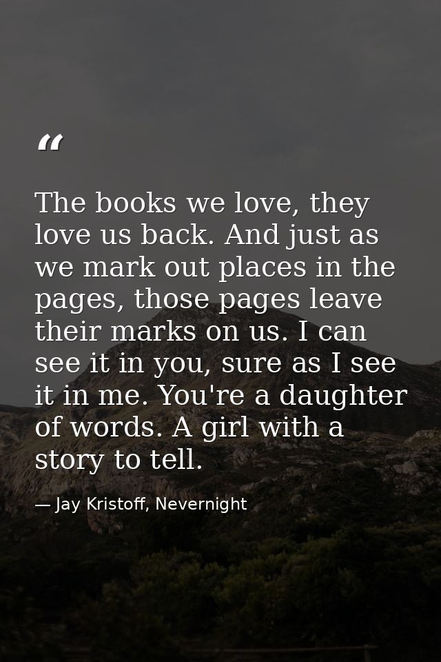 The books we love, they love us back. And just as we mark out places in the pages, those pages leave their marks on us.  — Jay Kristoff, Nevernight