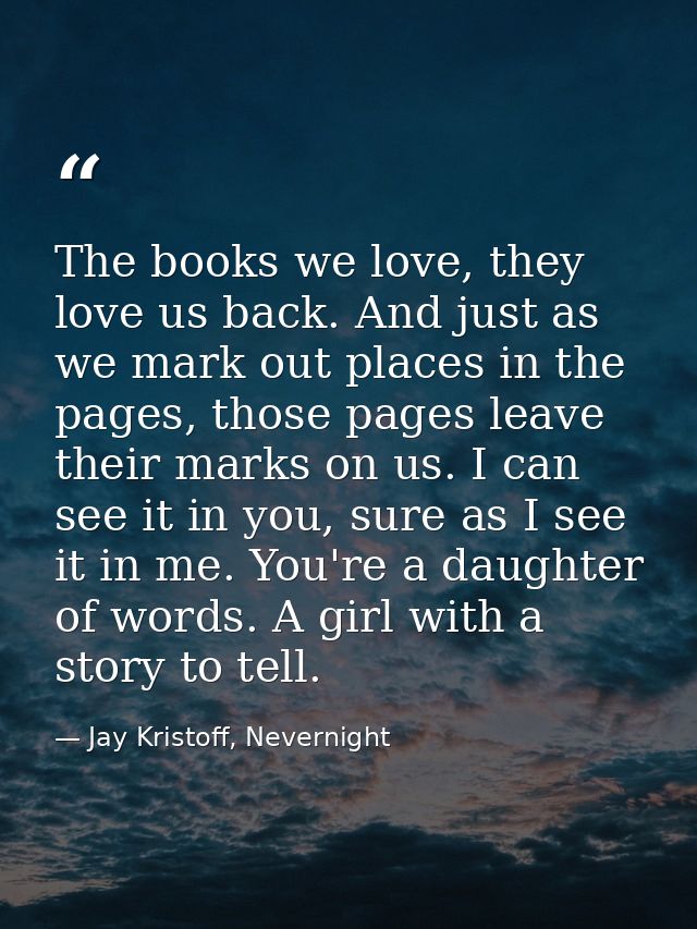 The books we love, they love us back. And just as we mark out places in the pages, those pages leave their marks on us.  — Jay Kristoff, Nevernight