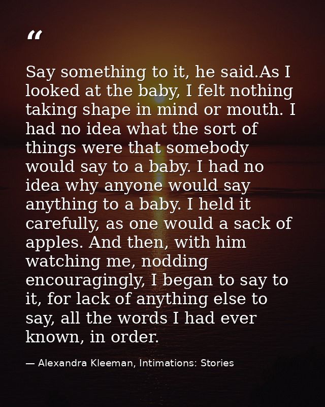 Say something to it, he said.As I looked at the baby, I felt nothing taking shape in mind or mouth. I had no idea what t — Alexandra Kleeman, Intimations: Stories
