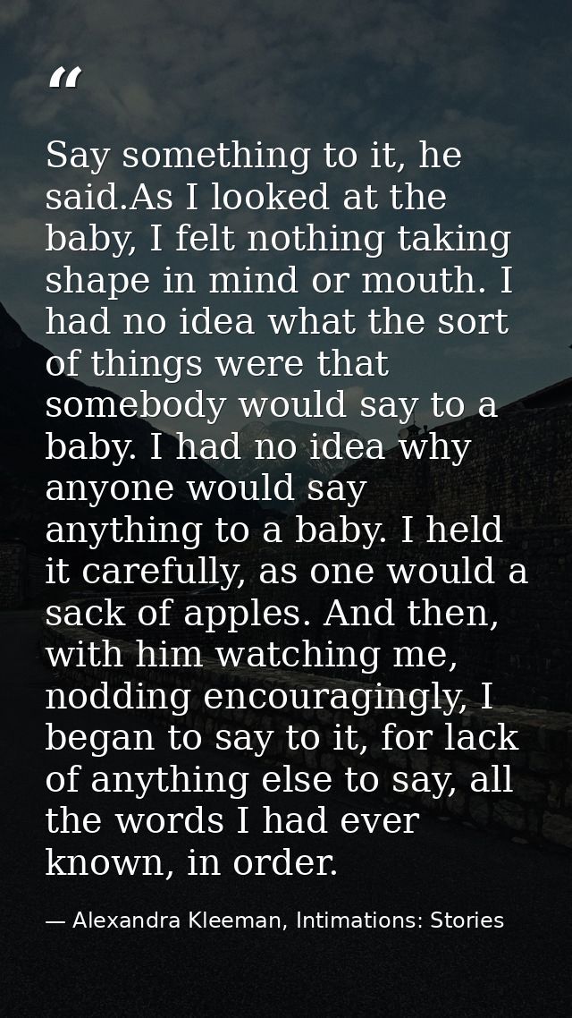 Say something to it, he said.As I looked at the baby, I felt nothing taking shape in mind or mouth. I had no idea what t — Alexandra Kleeman, Intimations: Stories