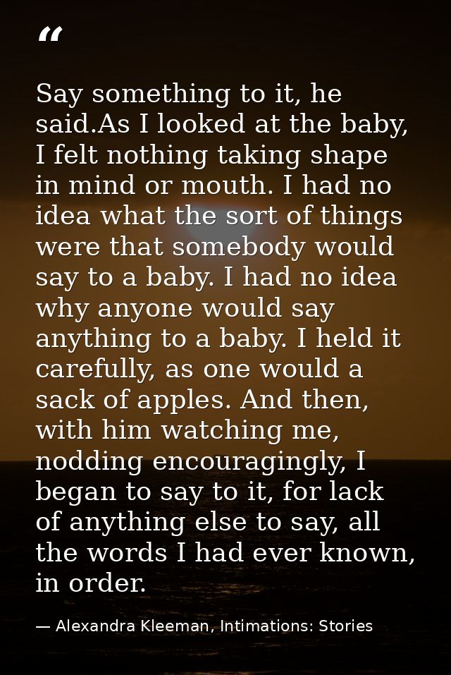 Say something to it, he said.As I looked at the baby, I felt nothing taking shape in mind or mouth. I had no idea what t — Alexandra Kleeman, Intimations: Stories