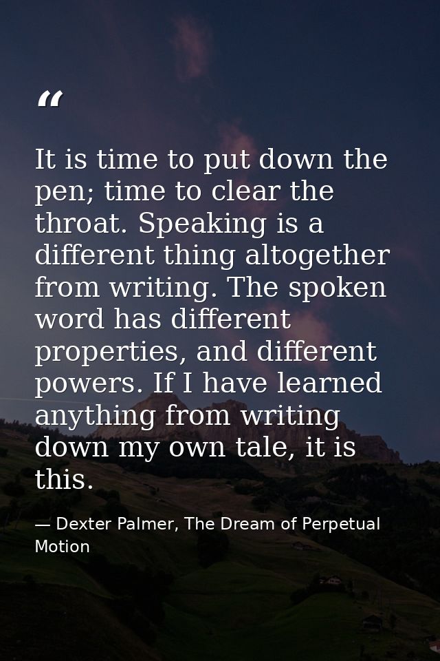It is time to put down the pen; time to clear the throat. Speaking is a different thing altogether from writing. The spo — Dexter Palmer, The Dream of Perpetual Motion