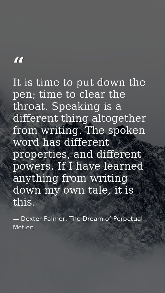 It is time to put down the pen; time to clear the throat. Speaking is a different thing altogether from writing. The spo — Dexter Palmer, The Dream of Perpetual Motion