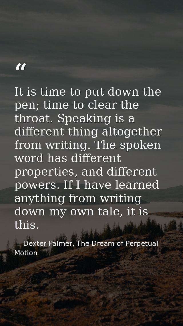 It is time to put down the pen; time to clear the throat. Speaking is a different thing altogether from writing. The spo — Dexter Palmer, The Dream of Perpetual Motion