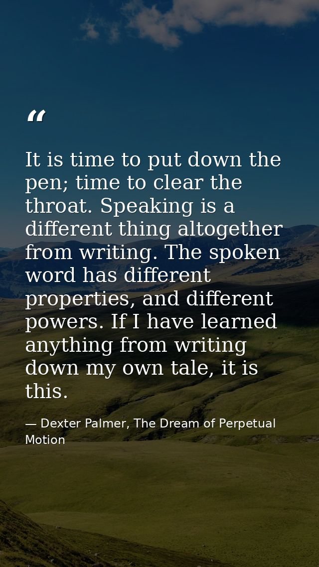 It is time to put down the pen; time to clear the throat. Speaking is a different thing altogether from writing. The spo — Dexter Palmer, The Dream of Perpetual Motion