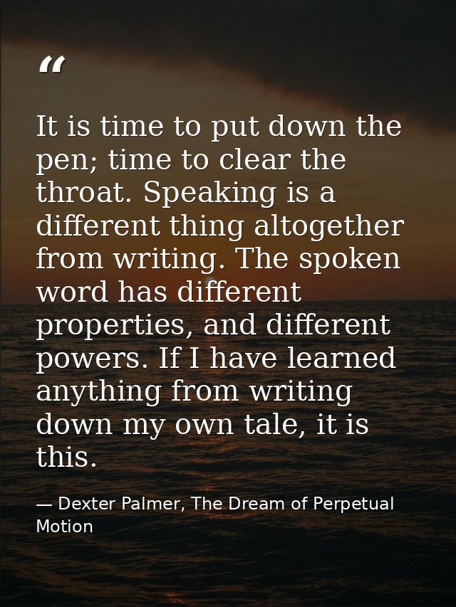 It is time to put down the pen; time to clear the throat. Speaking is a different thing altogether from writing. The spo — Dexter Palmer, The Dream of Perpetual Motion