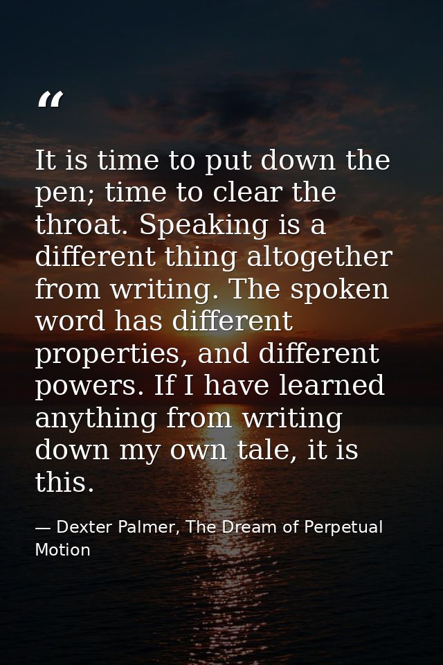 It is time to put down the pen; time to clear the throat. Speaking is a different thing altogether from writing. The spo — Dexter Palmer, The Dream of Perpetual Motion