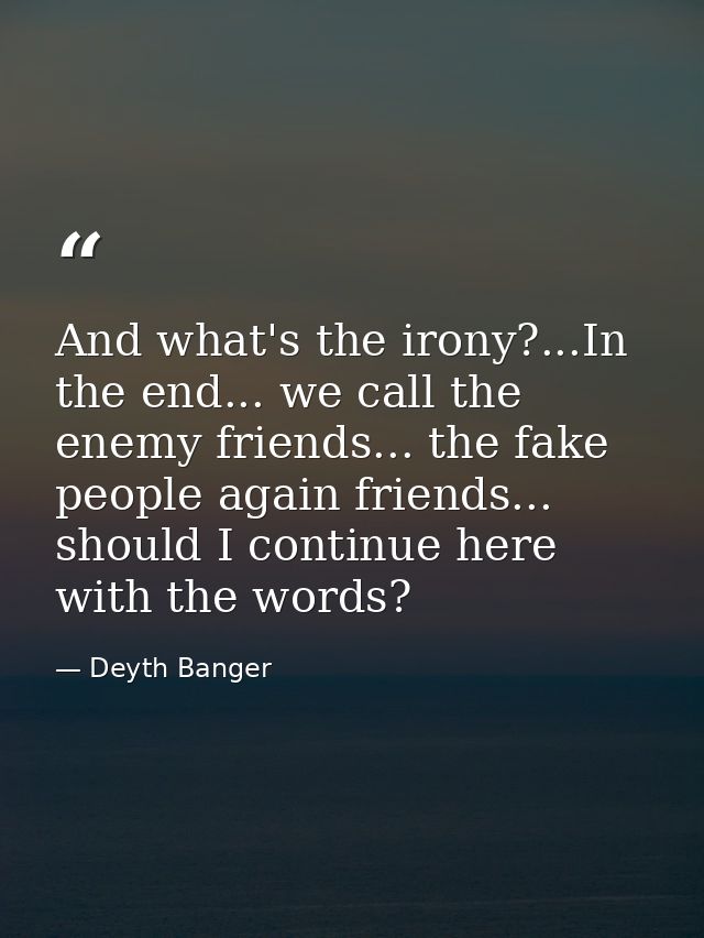And what's the irony?...In the end... we call the enemy friends... the fake people again friends... should I continue he — Deyth Banger