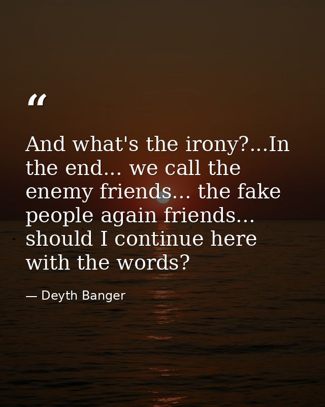 And what's the irony?...In the end... we call the enemy friends... the fake people again friends... should I continue he — Deyth Banger