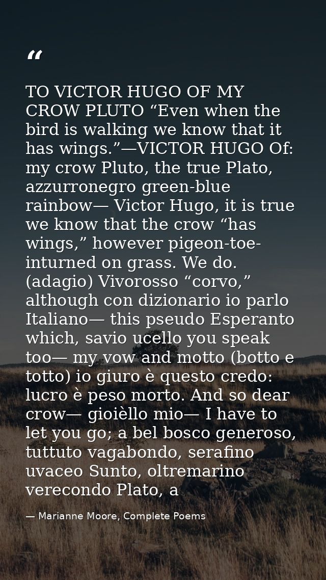 TO VICTOR HUGO OF MY CROW PLUTO “Even when the bird is walking we know that it has wings.”—VICTOR HUGO Of: my crow Pluto — Marianne Moore, Complete Poems