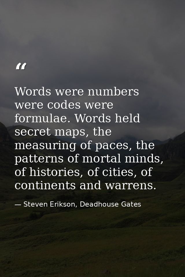 Words were numbers were codes were formulae. Words held secret maps, the measuring of paces, the patterns of mortal mind — Steven Erikson, Deadhouse Gates