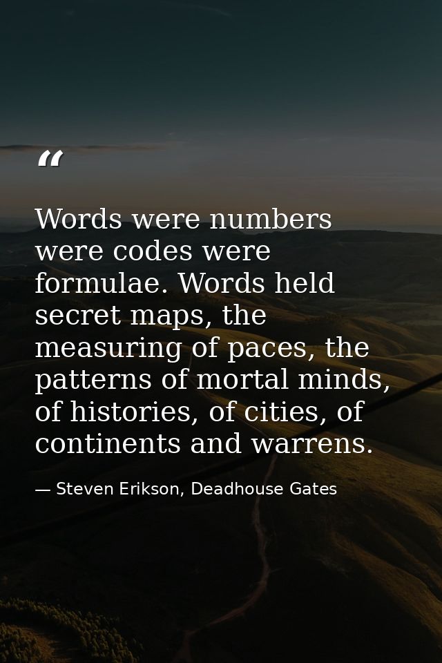 Words were numbers were codes were formulae. Words held secret maps, the measuring of paces, the patterns of mortal mind — Steven Erikson, Deadhouse Gates