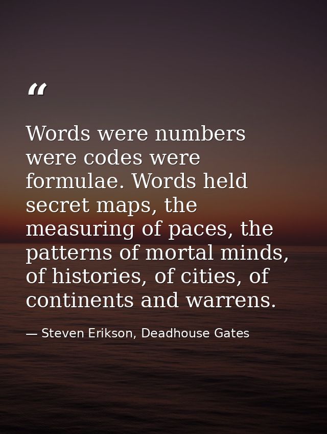 Words were numbers were codes were formulae. Words held secret maps, the measuring of paces, the patterns of mortal mind — Steven Erikson, Deadhouse Gates