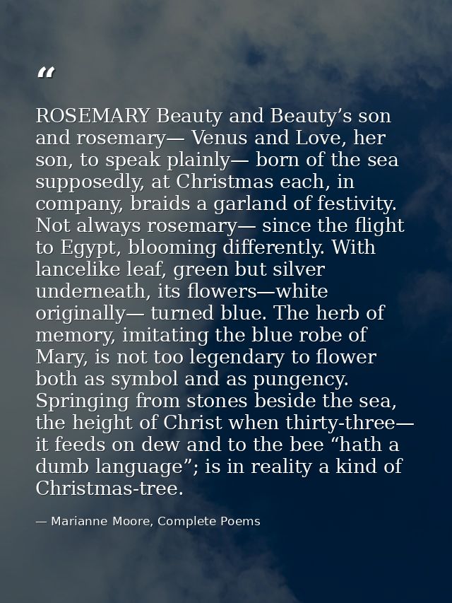 ROSEMARY Beauty and Beauty’s son and rosemary— Venus and Love, her son, to speak plainly— born of the sea supposedly, at — Marianne Moore, Complete Poems