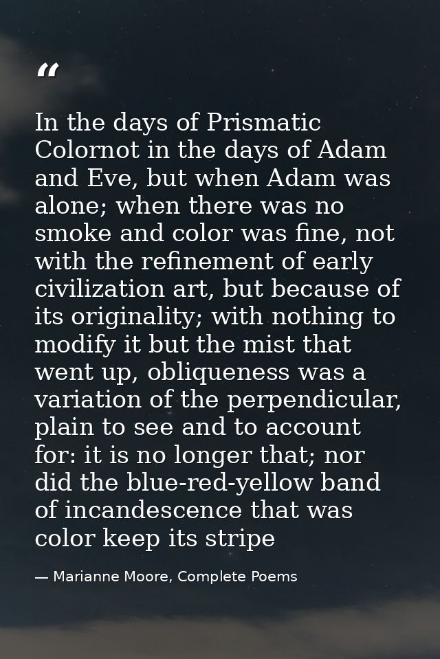 In the days of Prismatic Colornot in the days of Adam and Eve, but when Adam was alone; when there was no smoke and colo — Marianne Moore, Complete Poems
